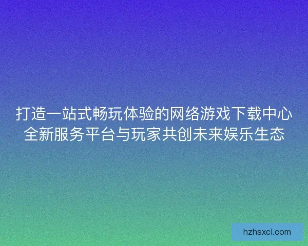 打造一站式畅玩体验的网络游戏下载中心全新服务平台与玩家共创未来娱乐生态