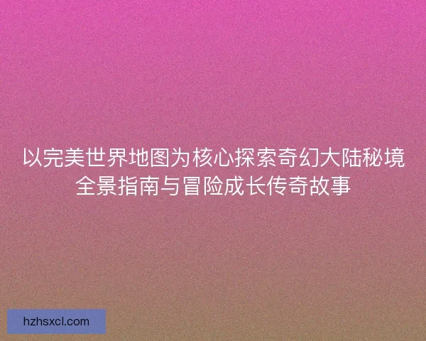 以完美世界地图为核心探索奇幻大陆秘境全景指南与冒险成长传奇故事