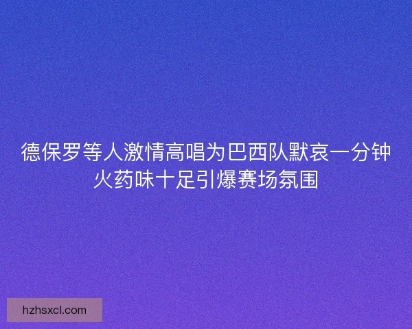 德保罗等人激情高唱为巴西队默哀一分钟火药味十足引爆赛场氛围
