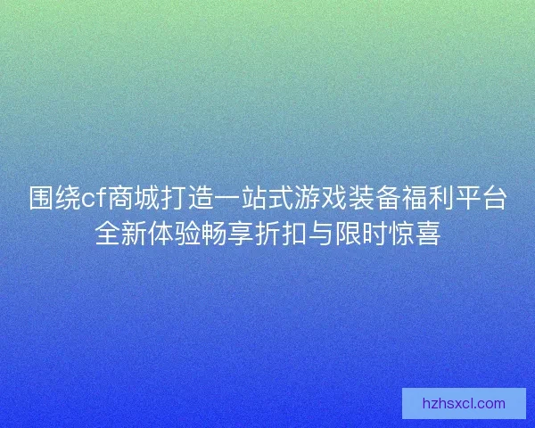 围绕cf商城打造一站式游戏装备福利平台全新体验畅享折扣与限时惊喜