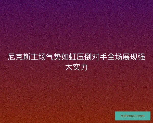 尼克斯主场气势如虹压倒对手全场展现强大实力