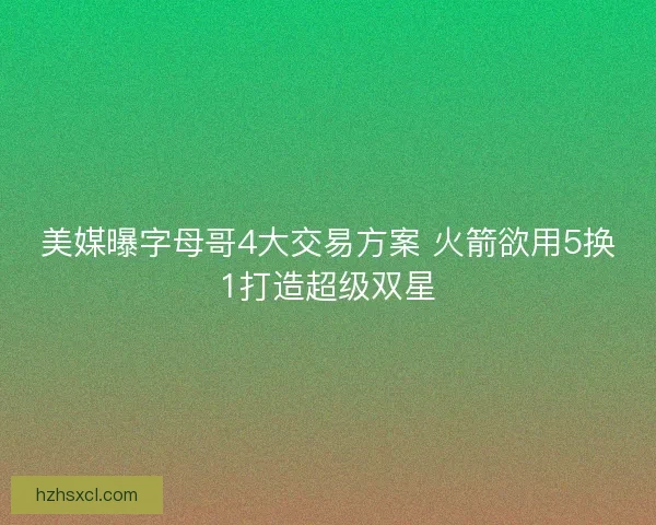 美媒曝字母哥4大交易方案 火箭欲用5换1打造超级双星