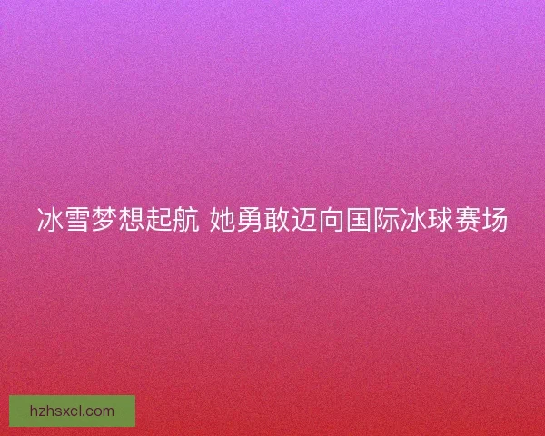 冰雪梦想起航 她勇敢迈向国际冰球赛场