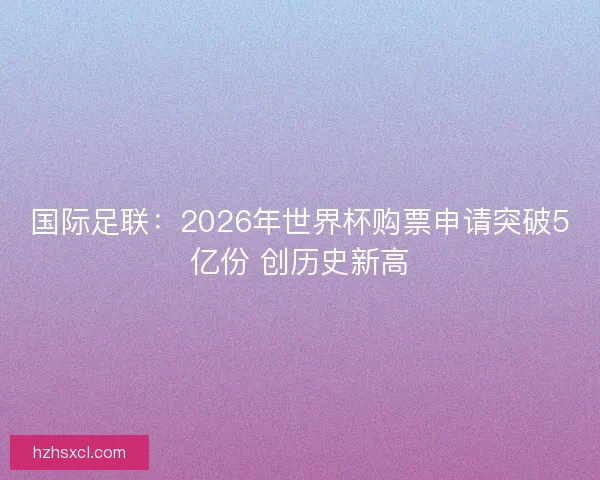 国际足联：2026年世界杯购票申请突破5亿份 创历史新高