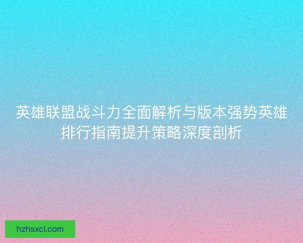 英雄联盟战斗力全面解析与版本强势英雄排行指南提升策略深度剖析