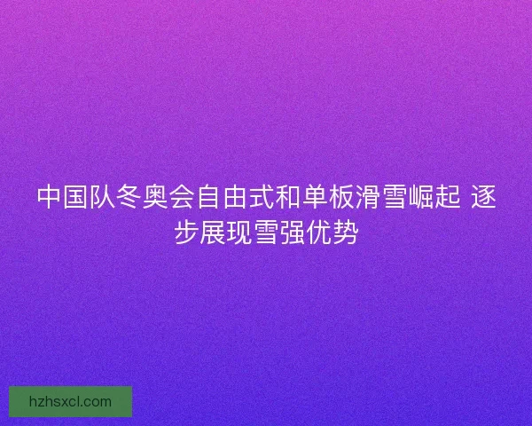中国队冬奥会自由式和单板滑雪崛起 逐步展现雪强优势