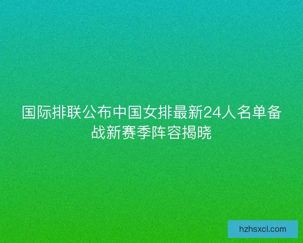 国际排联公布中国女排最新24人名单备战新赛季阵容揭晓
