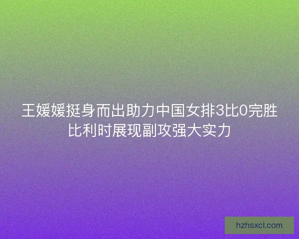 王媛媛挺身而出助力中国女排3比0完胜比利时展现副攻强大实力